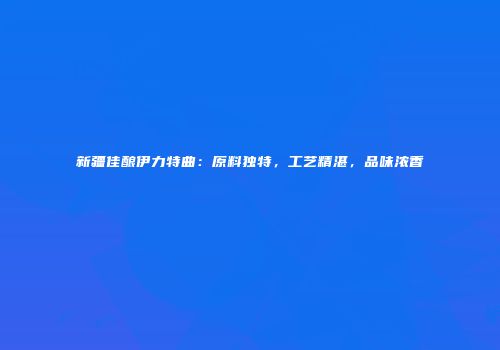 新疆佳酿伊力特曲：原料独特，工艺精湛，品味浓香