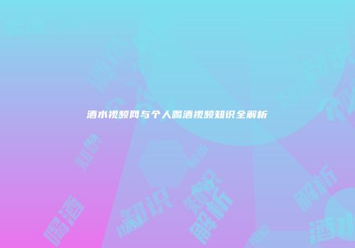 酒水视频网与个人喝酒视频知识全解析