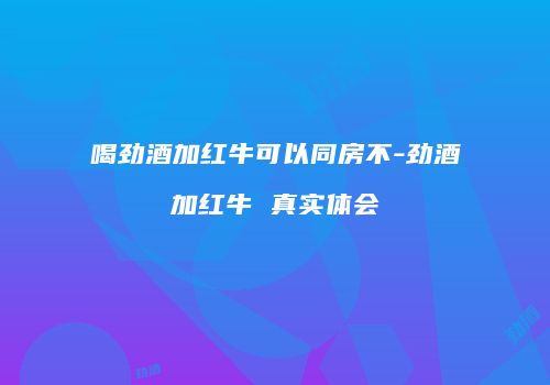 喝劲酒加红牛可以同房不-劲酒加红牛 真实体会