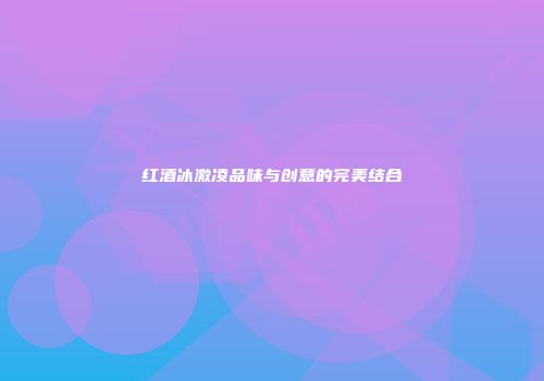 红酒冰激凌品味与创意的完美结合