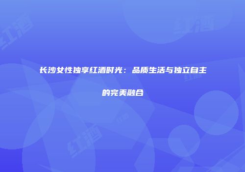 长沙女性独享红酒时光：品质生活与独立自主的完美融合