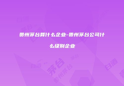 贵州茅台算什么企业-贵州茅台公司什么级别企业