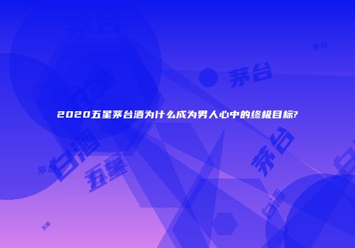 2020五星茅台酒为什么成为男人心中的终极目标?
