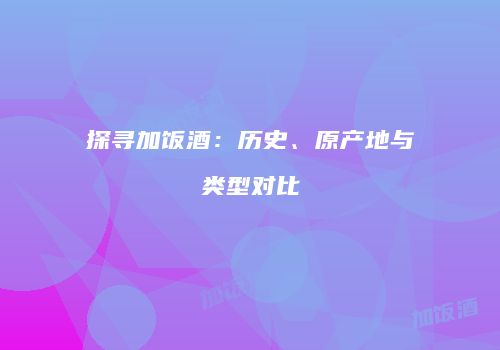 探寻加饭酒：历史、原产地与类型对比