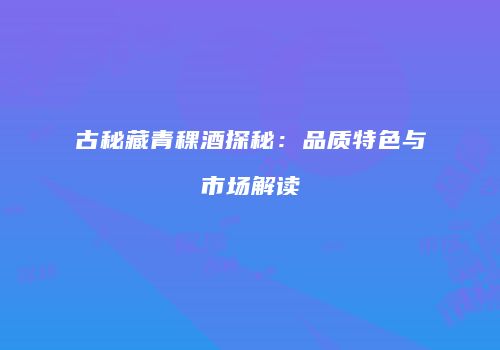 古秘藏青稞酒探秘：品质特色与市场解读