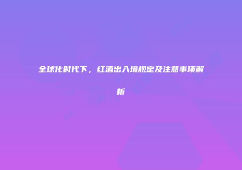 全球化时代下，红酒出入境规定及注意事项解析