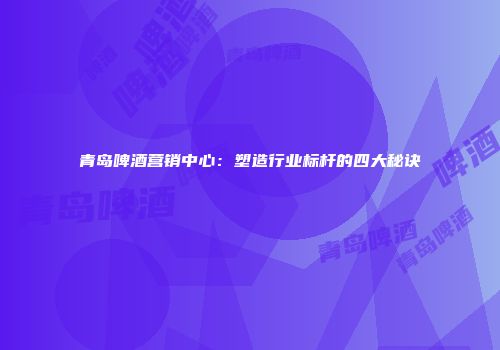 青岛啤酒营销中心：塑造行业标杆的四大秘诀