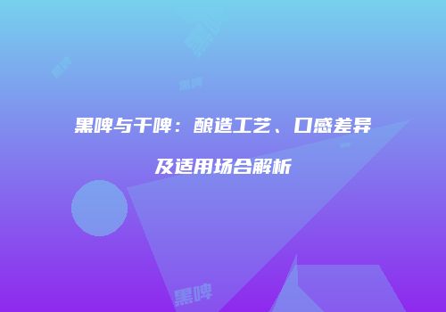 黑啤与干啤：酿造工艺、口感差异及适用场合解析