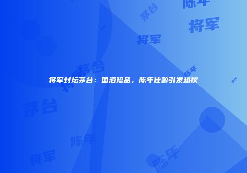 将军封坛茅台：国酒珍品，陈年佳酿引发热议
