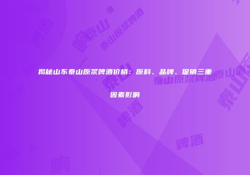 揭秘山东泰山原浆啤酒价格：原料、品牌、促销三重因素影响