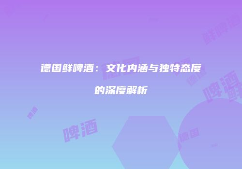 德国鲜啤酒：文化内涵与独特态度的深度解析