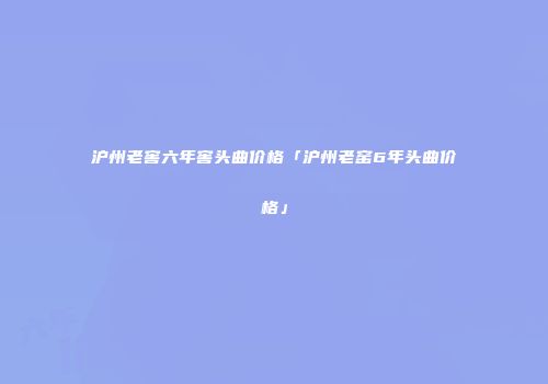 沪州老窖六年窖头曲价格「沪州老窑6年头曲价格」