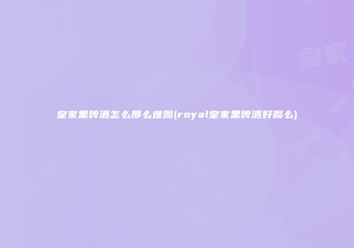 皇家黑啤酒怎么那么难喝(royal皇家黑啤酒好喝么)