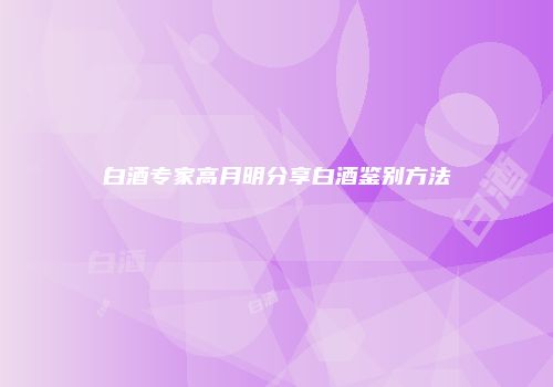 白酒专家高月明分享白酒鉴别方法