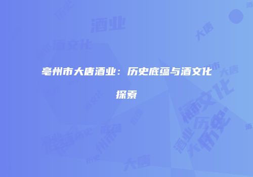 亳州市大唐酒业：历史底蕴与酒文化探索