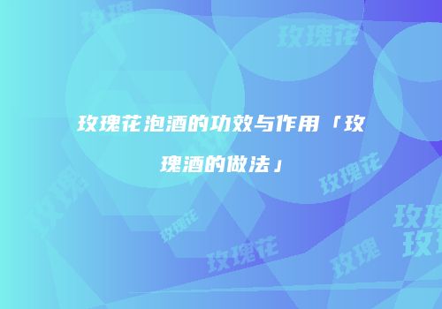 玫瑰花泡酒的功效与作用「玫瑰酒的做法」