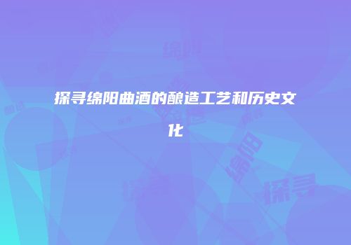 探寻绵阳曲酒的酿造工艺和历史文化