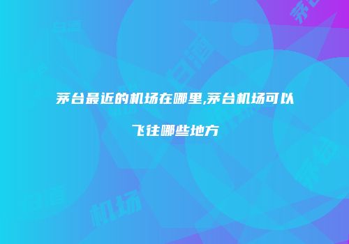 茅台最近的机场在哪里,茅台机场可以飞往哪些地方