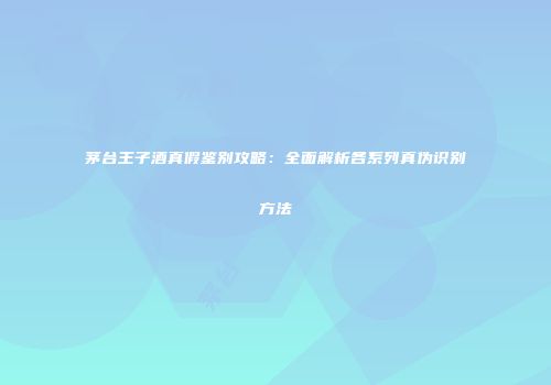 茅台王子酒真假鉴别攻略：全面解析各系列真伪识别方法
