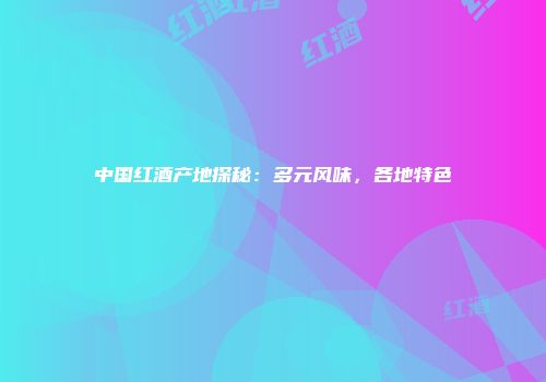 中国红酒产地探秘：多元风味，各地特色