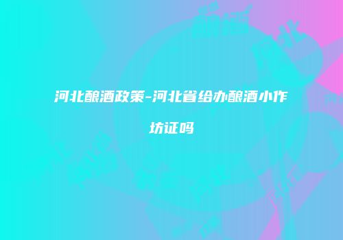 河北酿酒政策-河北省给办酿酒小作坊证吗
