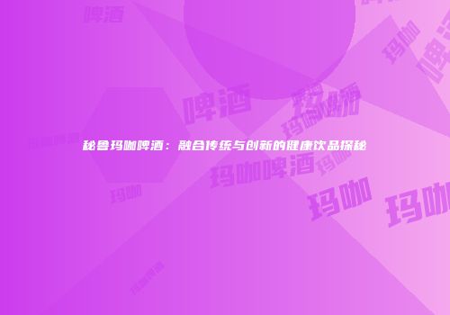 秘鲁玛咖啤酒：融合传统与创新的健康饮品探秘