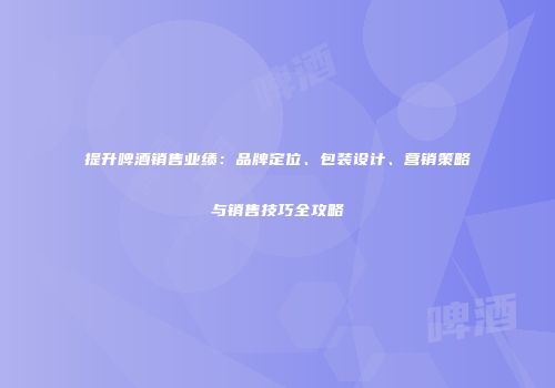 提升啤酒销售业绩：品牌定位、包装设计、营销策略与销售技巧全攻略