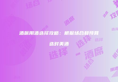 酒席用酒选择攻略：根据场合和预算选对美酒