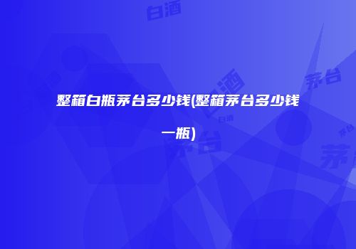 整箱白瓶茅台多少钱(整箱茅台多少钱一瓶)