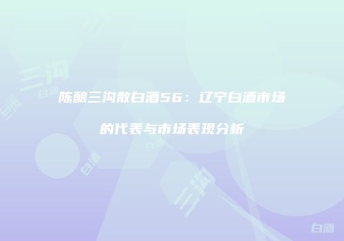 陈酿三沟散白酒56：辽宁白酒市场的代表与市场表现分析
