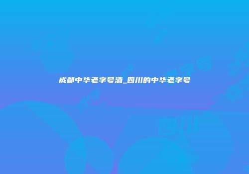 成都中华老字号酒_四川的中华老字号