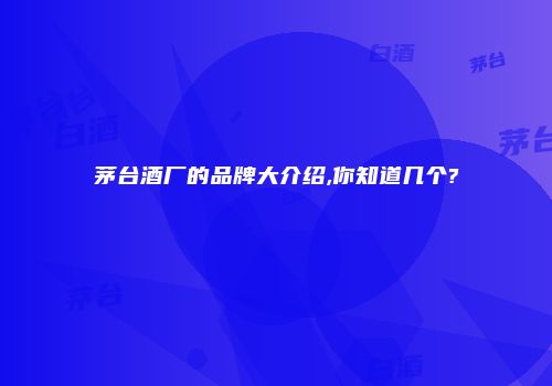 茅台酒厂的品牌大介绍,你知道几个?