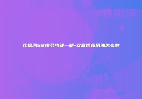 欢福酒52度多少钱一瓶-欢喜福食用油怎么样