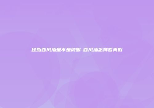 绿瓶西凤酒是不是纯粮-西凤酒怎样看真假