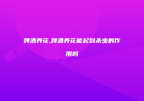 啤洒养花,啤酒养花能起到杀虫的作用吗