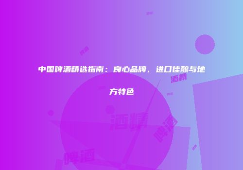 中国啤酒精选指南：良心品牌、进口佳酿与地方特色