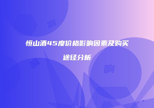 恒山酒45度价格影响因素及购买途径分析