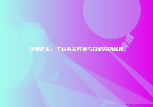 啤酒护发：干枯头发救星与自然亮丽秘籍