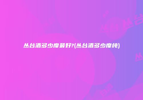 丛台酒多少度最好?(丛台酒多少度纯)