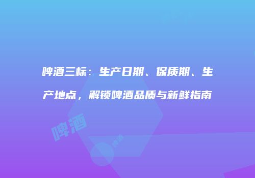 啤酒三标：生产日期、保质期、生产地点，解锁啤酒品质与新鲜指南