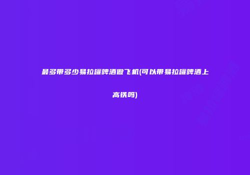 最多带多少易拉罐啤酒做飞机(可以带易拉罐啤酒上高铁吗)