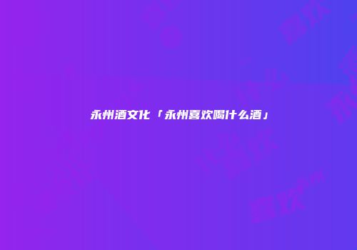 永州酒文化「永州喜欢喝什么酒」