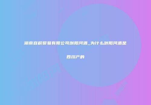 湖南容积贸易有限公司浏阳河酒_为什么浏阳河酒是四川产的