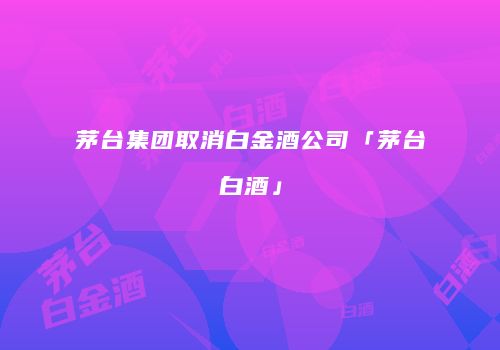 茅台集团取消白金酒公司「茅台白酒」