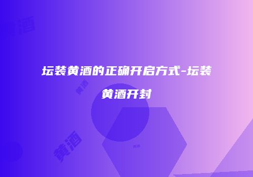 坛装黄酒的正确开启方式-坛装黄酒开封