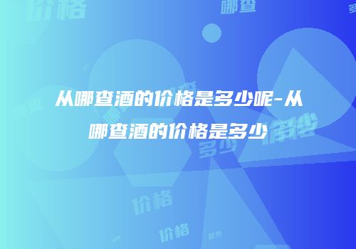 从哪查酒的价格是多少呢-从哪查酒的价格是多少