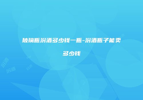 玻璃瓶汾酒多少钱一瓶-汾酒瓶子能卖多少钱