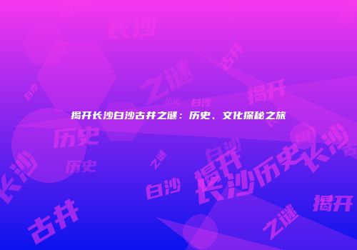 揭开长沙白沙古井之谜：历史、文化探秘之旅