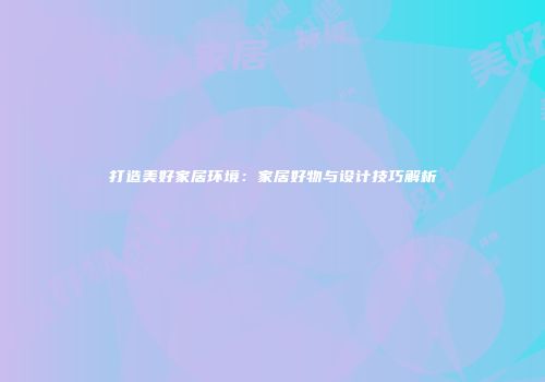 打造美好家居环境：家居好物与设计技巧解析