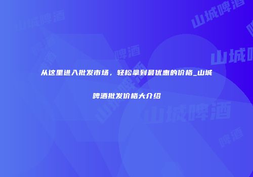 从这里进入批发市场，轻松拿到最优惠的价格_山城啤酒批发价格大介绍